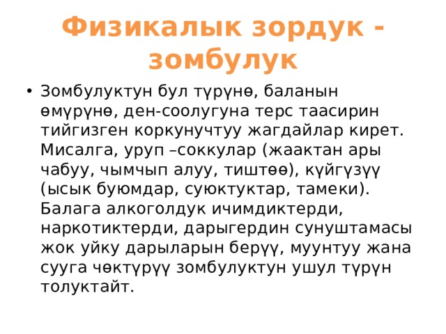 Физикалык зордук - зомбулук Зомбулуктун бул түрүнө, баланын өмүрүнө, ден-соолугуна терс таасирин тийгизген коркунучтуу жагдайлар кирет. Мисалга, уруп –соккулар (жаактан ары чабуу, чымчып алуу, тиштөө), күйгүзүү (ысык буюмдар, суюктуктар, тамеки). Балага алкоголдук ичимдиктерди, наркотиктерди, дарыгердин сунуштамасы жок уйку дарыларын берүү, муунтуу жана сууга чөктүрүү зомбулуктун ушул түрүн толуктайт. 