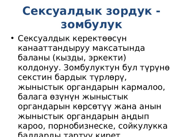 Сексуалдык зордук - зомбулук Сексуалдык керектөөсүн канааттандыруу максатында баланы (кызды, эркекти) колдонуу. Зомбулуктун бул түрүнө секстин бардык түрлөрү, жыныстык органдарын кармалоо, балага өзүнүн жыныстык органдарын көрсөтүү жана анын жыныстык органдарын аңдып кароо, порнобизнеске, сойкулукка балдарды тартуу кирет. 