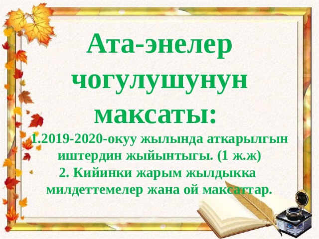   Ата-энелер чогулушунун максаты:  1.2019-2020-окуу жылында аткарылгын иштердин жыйынтыгы. (1 ж.ж)  2. Кийинки жарым жылдыкка милдеттемелер жана ой максаттар.      