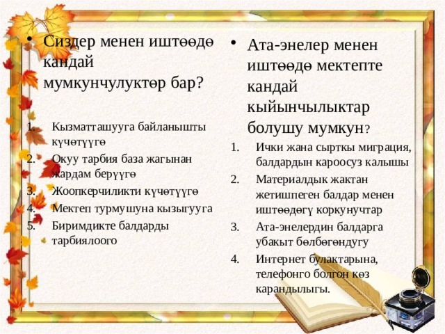 Сиздер менен иштөөдө кандай мумкунчулуктөр бар? Кызматташууга байланышты күчөтүүгө Окуу тарбия база жагынан жардам берүүгө Жоопкерчиликти күчөтүүгө Мектеп турмушуна кызыгууга Биримдикте балдарды тарбиялоого Ата-энелер менен иштөөдө мектепте кандай кыйынчылыктар болушу мумкун ? Ички жана сырткы миграция, балдардын кароосуз калышы Материалдык жактан жетишпеген балдар менен иштөөдөгү коркунучтар Ата-энелердин балдарга убакыт бөлбөгөндугу Интернет булактарына, телефонго болгон көз карандылыгы. 