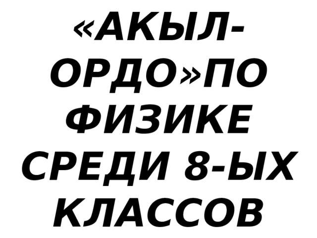 «АКЫЛ-ОРДО»ПО  ФИЗИКЕ  СРЕДИ 8-ЫХ  КЛАССОВ 