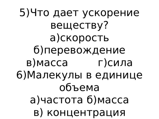 5)Что дает ускорение веществу?  а)скорость б)перевождение  в)масса г)сила  6)Малекулы в единице объема  а)частота б)масса  в) концентрация 