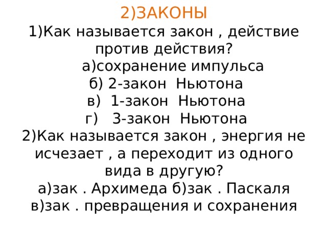 2)ЗАКОНЫ  1)Как называется закон , действие против действия?  а)сохранение импульса  б) 2-закон Ньютона  в) 1-закон Ньютона  г) 3-закон Ньютона  2)Как называется закон , энергия не исчезает , а переходит из одного вида в другую?  а)зак . Архимеда б)зак . Паскаля  в)зак . превращения и сохранения 