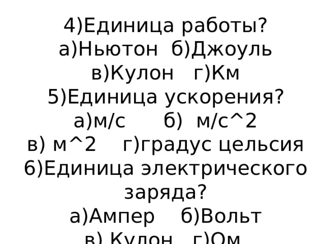 4)Единица работы?  а)Ньютон б)Джоуль  в)Кулон г)Км  5)Единица ускорения?  а)м/с б) м/с^2  в) м^2 г)градус цельсия  6)Единица электрического заряда?  а)Ампер б)Вольт  в) Кулон г)Ом 