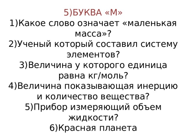 5)БУКВА «М»  1)Какое слово означает «маленькая масса»?  2)Ученый который составил систему элементов?  3)Величина у которого единица равна кг/моль?  4)Величина показывающая инерцию и количество вещества?  5)Прибор измеряющий объем жидкости?  6)Красная планета 