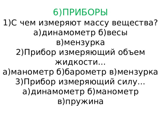 6)ПРИБОРЫ  1)С чем измеряют массу вещества?  а)динамометр б)весы  в)мензурка  2)Прибор измеряющий объем жидкости…  а)манометр б)барометр в)мензурка  3)Прибор измеряющий силу…  а)динамометр б)манометр  в)пружина 