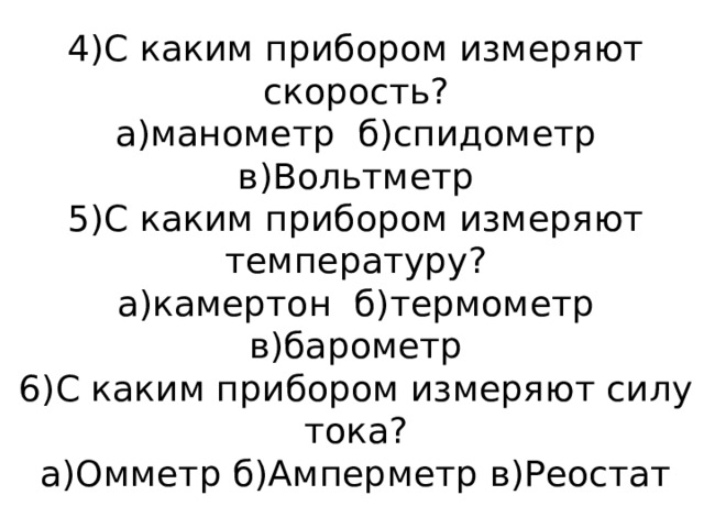 4)С каким прибором измеряют скорость?  а)манометр б)спидометр  в)Вольтметр  5)С каким прибором измеряют температуру?  а)камертон б)термометр  в)барометр  6)С каким прибором измеряют силу тока?  а)Омметр б)Амперметр в)Реостат 
