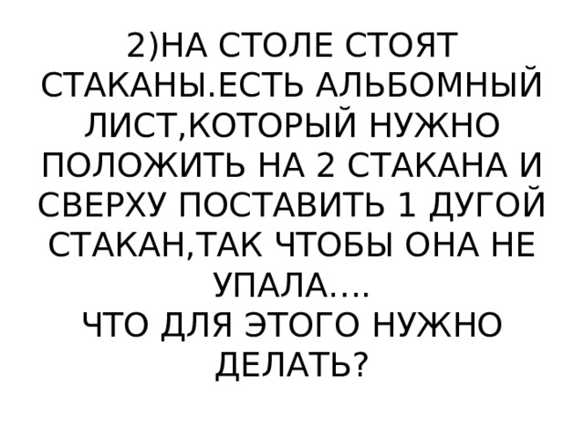 2)НА СТОЛЕ СТОЯТ СТАКАНЫ.ЕСТЬ АЛЬБОМНЫЙ ЛИСТ,КОТОРЫЙ НУЖНО ПОЛОЖИТЬ НА 2 СТАКАНА И СВЕРХУ ПОСТАВИТЬ 1 ДУГОЙ СТАКАН,ТАК ЧТОБЫ ОНА НЕ УПАЛА….  ЧТО ДЛЯ ЭТОГО НУЖНО ДЕЛАТЬ? 