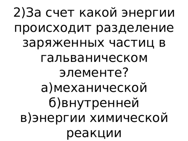 2)За счет какой энергии происходит разделение заряженных частиц в гальваническом элементе?  а)механической  б)внутренней  в)энергии химической реакции   