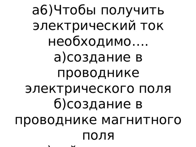 а6)Чтобы получить электрический ток необходимо….  а)создание в проводнике электрического поля  б)создание в проводнике магнитного поля  в)найти силу ток 
