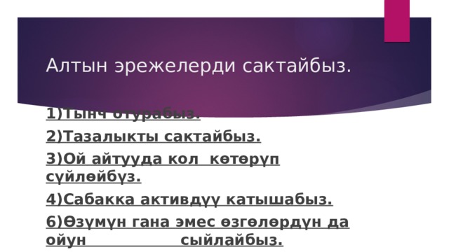 Алтын эрежелерди сактайбыз. 1)Тынч отурабыз. 2)Тазалыкты сактайбыз. 3)Ой айтууда кол көтөрүп сүйлөйбүз. 4)Сабакка активдүү катышабыз. 6)Өзүмүн гана эмес өзгөлөрдүн да ойун сыйлайбыз. 