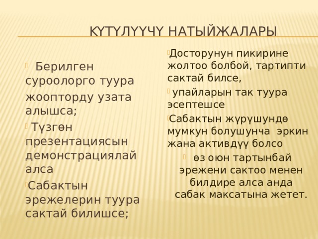  KYTYЛYYЧY НАТЫЙЖАЛАРЫ Досторунун пикирине жолтоо болбой, тартипти сактай билсе,  упайларын так туура эсептешсе Сабактын жүрүшундө мумкун болушунча эркин жана активдүү болсо өз оюн тартынбай эрежени сактоо менен билдире алса анда сабак максатына жетет.  Берилген суроолорго туура жоопторду узата алышса;  Түзгөн презентациясын демонстрациялай алса Сабактын эрежелерин туура сактай билишсе; 