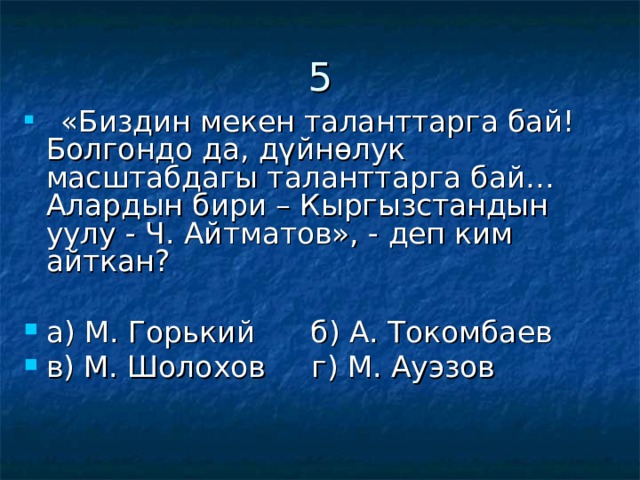5  «Биздин мекен таланттарга бай! Болгондо да, дүйнөлук масштабдагы таланттарга бай… Алардын бири – Кыргызстандын уулу - Ч. Айтматов», - деп ким айткан?  а) М. Горький б) А. Токомбаев в) М. Шолохов г) М. Ауэзов 
