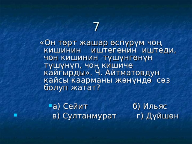 7 «Он төрт жашар өспүрүм чоң кишинин иштегенин иштеди, чон кишинин түшүнгөнүн түшүнүп, чоң кишиче кайгырды». Ч. Айтматовдун кайсы каарманы жөнүндө сөз болуп жатат? «Он төрт жашар өспүрүм чоң кишинин иштегенин иштеди, чон кишинин түшүнгөнүн түшүнүп, чоң кишиче кайгырды». Ч. Айтматовдун кайсы каарманы жөнүндө сөз болуп жатат? «Он төрт жашар өспүрүм чоң кишинин иштегенин иштеди, чон кишинин түшүнгөнүн түшүнүп, чоң кишиче кайгырды». Ч. Айтматовдун кайсы каарманы жөнүндө сөз болуп жатат? «Он төрт жашар өспүрүм чоң кишинин иштегенин иштеди, чон кишинин түшүнгөнүн түшүнүп, чоң кишиче кайгырды». Ч. Айтматовдун кайсы каарманы жөнүндө сөз болуп жатат? а) Сейит б) Ильяс а) Сейит б) Ильяс а) Сейит б) Ильяс а) Сейит б) Ильяс а) Сейит б) Ильяс  в) Султанмурат г) Дүйшөн 