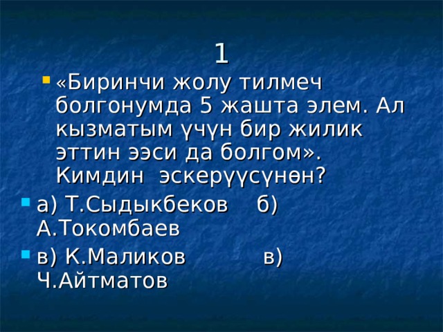 1 « Биринчи жолу тилмеч болгонумда 5 жашта элем. Ал кызматым үчүн бир жилик эттин ээси да болгом». Кимдин эскерүүсүнөн? « Биринчи жолу тилмеч болгонумда 5 жашта элем. Ал кызматым үчүн бир жилик эттин ээси да болгом». Кимдин эскерүүсүнөн? а) Т.Сыдыкбеков б) А.Токомбаев в) К.Маликов в) Ч.Айтматов  