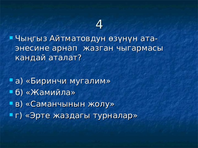 4 Чыңгыз Айтматовдун өзүнүн ата-энесине арнап жазган чыгармасы кандай аталат?  а) «Биринчи мугалим» б) «Жамийла» в) «Саманчынын жолу» г) «Эрте жаздагы турналар» 