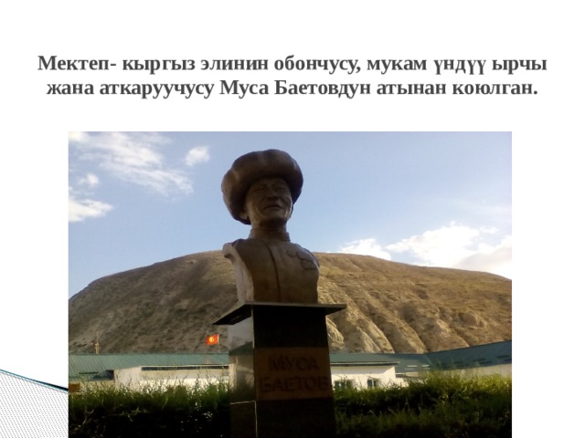Мектеп- кыргыз элинин обончусу, мукам үндүү ырчы жана аткаруучусу Муса Баетовдун атынан коюлган. 