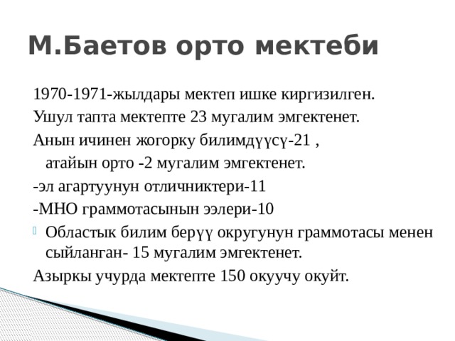 М.Баетов орто мектеби 1970-1971-жылдары мектеп ишке киргизилген. Ушул тапта мектепте 23 мугалим эмгектенет. Анын ичинен жогорку билимд үү с ү -21 ,  атайын орто -2 мугалим эмгектенет. -эл агартуунун отличниктери-11 -МНО граммотасынын ээлери-10 Областык билим бер үү округунун граммотасы менен сыйланган- 15 мугалим эмгектенет. Азыркы учурда мектепте 150 окуучу окуйт. 