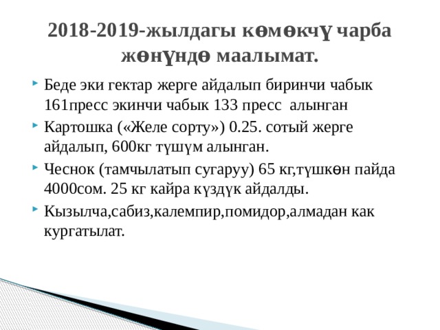 2018-2019-жылдагы кѳмѳкчү чарба жѳнүндѳ маалымат. Беде эки гектар жерге айдалып биринчи чабык 161пресс экинчи чабык 133 пресс алынган Картошка («Желе сорту») 0.25. сотый жерге айдалып, 600кг т ү ш ү м алынган. Чеснок (тамчылатып сугаруу) 65 кг,т ү шк ѳ н пайда 4000сом. 25 кг кайра к ү зд ү к айдалды. Кызылча,сабиз,калемпир,помидор,алмадан как кургатылат. 
