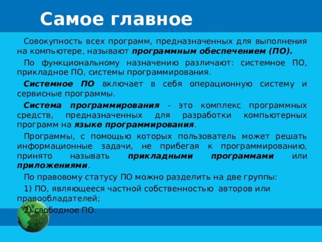 Самое главное Совокупность всех программ, предназначенных для выполнения на компьютере, называют программным обеспечением (ПО). По функциональному назначению различают: системное ПО, прикладное ПО, системы программирования. Системное ПО включает в себя операционную систему и сервисные программы. Система программирования - это комплекс программных средств, предназначенных для разработки компьютерных программ на языке программирования . Программы, с помощью которых пользователь может решать информационные задачи, не прибегая к программированию, принято называть прикладными программами или приложениями . По правовому статусу ПО можно разделить на две группы:  ПО, являющееся частной собственностью авторов или правообладателей;  свободное ПО. 