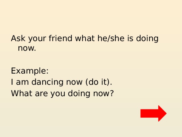 Ask your friend what he/she is doing now. Example: I am dancing now (do it). What are you doing now? 