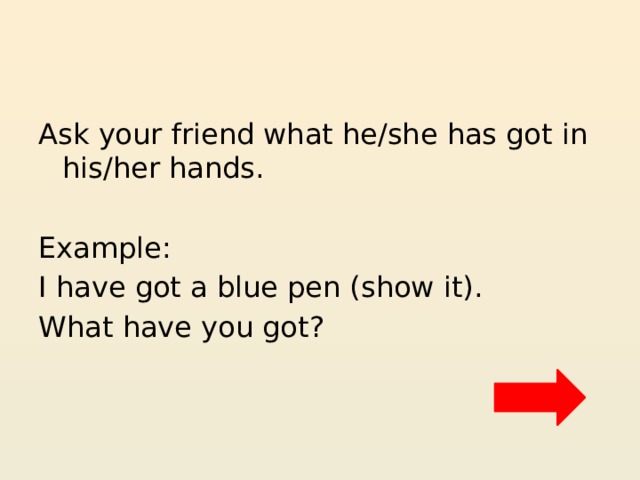 Ask your friend what he/she has got in his/her hands. Example: I have got a blue pen (show it). What have you got? 