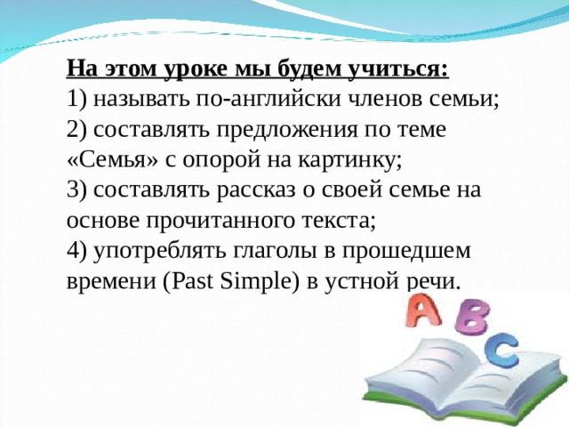 На этом уроке мы будем учиться: 1) называть по-английски членов семьи; 2) составлять предложения по теме «Семья» с опорой на картинку; 3) составлять рассказ о своей семье на основе прочитанного текста; 4) употреблять глаголы в прошедшем времени ( Past Simple ) в устной речи. 