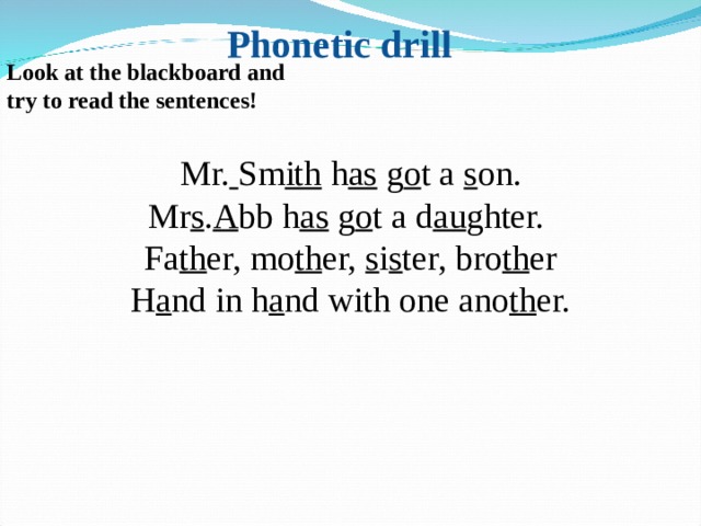 Phonetic drill Look at the blackboard and try to read the sentences! Mr.  Sm ith h as g o t a s on. Mr s . A bb h as g o t a d au ghter. Fa th er, mo th er, s i s ter, bro th er H a nd in h a nd with one ano th er. 