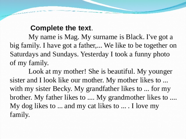   Complete the text .  M y name is Mag. My surname is Black. I've got a big family. I have got a father,... We like to be together on Saturdays and Sundays. Yesterday I took a funny photo of my family.  Look at my mother! She is beautiful. My younger sister and I look like our mother. My mother likes to ... with my sister Becky. My grandfather likes to ... for my brother. My father likes to .... My grandmother likes to .... My dog likes to ... and my cat likes to ... . I love my family. 