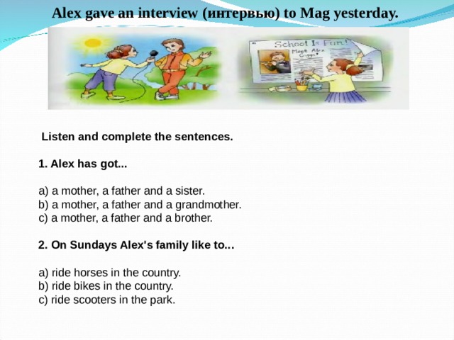 Alex gave an interview ( интервью ) to Ma g yesterday.  Listen and complete the sentences. 1. Alex has got... a) a mother, a father and a sister. b) a mother, a father and a grandmother. c) a mother, a father and a brother. 2. On Sundays Alex's family like to... a) ride horses in the country. b) ride bikes in the country. c) ride scooters in the park. 