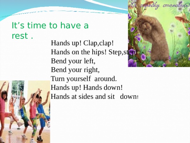 It ’ s time to have a rest . Hands up! Clap,clap! Hands on the hips! Step,step! Bend your left, Bend your right, Hands up! Clap,clap! Hands on the hips! Step,step! Bend your left, Bend your right,  Turn yourself around.  Hands up! Hands down!  Hands at sides and sit down ! 