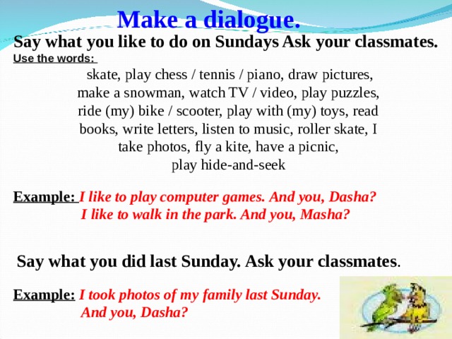 Make a dialogue .  Say what you like to do on Sundays Ask your classmates. Use the words:  skate, play chess / tennis / piano, draw pictures, make a snowman, watch TV / video, play puzzles, ride (my) bike / scooter, play with (my) toys, read books, write letters, listen to music, roller skate, I take photos, fly a kite, have a picnic, play hide-and-seek Example: I like to play computer games. And you, D asha?   I like to walk in the park. And you, Masha?  Say what you did last Sunday. Ask your classmates . Example:  I took photos of my family last Sunday.  And you, Dasha? 