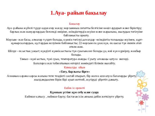  1.Ауа- райын бақылау     Бақылау Ауа -райына жүйелі түрде қадағалау жасау; маусымның сипатты белгісіне көңіл аударып және біріктіру; барлық жан жануарлардың белсенді өміріне, өсімдіктердің өсуіне және жарығына, жылудың төгілуіне байланысты орнату. Маусым -жаз басы, алмалар гүлдеп болады, күннің төгілуі,ылғалдар -өсімдіктің толқынды өсуімен, құрт- құмырсқалардың, құстардың келуімен байланысты; 22-маусым ең ұзақ күн, ең қысқа түн екенін атап өткен жөн. Шілде - ең ыстық уақыт; күндізгі күннің ыстығы түн суығына ие болады да, жиі күн күркіреу, жаңбыр болады. Тамыз - күні ыстық, түні суық, температура азаяды. Суыту алғашқы қатуға әкеледі. Балаларға жаз табиғатының өзгерісі жөніндегі білімін нығайту. Қимылды ойын «Тату, барлығы бірге» Алаңның қарама қарсы жағына тепе теңдікті сақтай отырып, бір жолға қозғалуға балаларды үйрету; бір жылдамдықпен бірін бірі қуып жетпей, жүгіруді үйретіп дамыту.   Еңбек іс-әрекеті Құмның үстіне құм себу және суару Еңбекке қатысу , еңбекке баулу; бастаған ісін аяғына дейін жеткізуге үйрету.       
