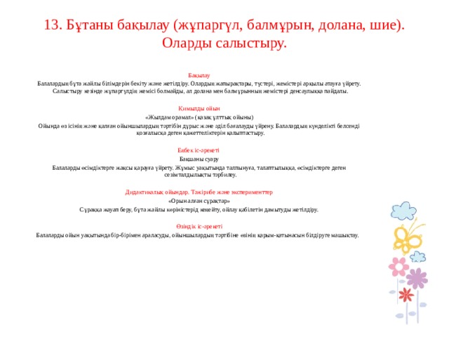 13. Бұтаны бақылау (жұпаргүл, балмұрын, долана, шие). Оларды салыстыру.     Бақылау Балалардың бұта жайлы білімдерін бекіту және жетілдіру. Олардың жапырақтары, түстері, жемістері арқылы атауға үйрету. Салыстыру кезінде жұпаргүлдің жемісі болмайды, ал долана мен балмұрынның жемістері денсаулыққа пайдалы.   Қимылды ойын «Жылдам орамал» (қазақ ұлттық ойыны) Ойында өз ісінің және қалған ойыншылардың тәртібін дұрыс және әділ бағалауды үйрену. Балалардың күнделікті белсенді қозғалысқа деген қажеттеліктерін қалыптастыру.   Еңбек іс-әрекеті Бақшаны суару Балаларды өсімдіктерге жақсы қарауға үйрету. Жұмыс уақытында талпынуға, талаптылыққа, өсімдіктерге деген сезімталдылықты тәрбилеу.   Дидактикалық ойындар. Тәжірибе және эксперименттер «Орын алған сұрақтар» Сұраққа жауап беру, бұта жайлы көріністерід кеңейту, ойлау қабілетін дамытуды жетілдіру.   Өзіндік іс-әрекеті Балаларды ойын уақытында бір-бірімен араласуды, ойыншылардың тәртібіне өзінің қарым-қатынасын білдіруге машықтау.         