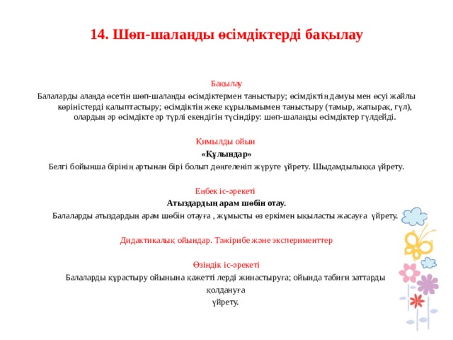 14. Шөп-шалаңды өсімдіктерді бақылау     Бақылау Балаларды алаңда өсетін шөп-шалаңды өсімдіктермен таныстыру; өсімдіктің дамуы мен өсуі жайлы көріністерді қалыптастыру; өсімдіктің жеке құрылымымен таныстыру (тамыр, жапырақ, гүл), олардың әр өсімдікте әр түрлі екендігін түсіндіру: шөп-шалаңды өсімдіктер гүлдейді.   Қимылды ойын  «Құлындар» Белгі бойынша бірінің артынан бірі болып дөңгеленіп жүруге үйрету. Шыдамдылыққа үйрету.   Еңбек іс-әрекеті Атыздардың арам шөбін отау. Балаларды атыздардың арам шөбін отауға , жұмысты өз еркімен ықыласты жасауға үйрету.   Дидактикалық ойындар. Тәжірибе және эксперименттер   Өзіндік іс-әрекеті Балаларды құрастыру ойынына қажетті лерді жинастыруға; ойында табиғи заттарды қолдануға үйрету.             