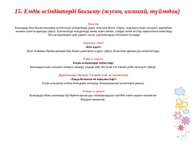 15. Емдік өсімдіктерді бақылау (жусан, қалақай, түймедақ)      Бақылау Балаларды бала бақша алаңында өсетін емдік өсімдіктерді дұрыс тану мен білуге үйрету, ауруларға емдік өсімдікті қарапайым жолмен қалай қолдануды үйрету. Қай мезгілде өсімдіктерді жинау керек екенін, оларды қалай кептіру керектігімен таныстыру. Осы өсімдіктерден дәрі-дәрмек жасап, дәріханаларда сататынын түсіндіру.   Қимылды ойын  «Кім алда?» Белгі бойынша бірінің артынан бірі болып дөңгеленіп жүруге үйрету. Кеңістікте орналасуды қалыптастыру.   Еңбек іс-әрекеті Емдік өсімдіктерді топтастыру Балаларды емдік өсімдікті жинауға шақыру, оларды табу. Бастаған істі аяғына дейін жеткізуге үйрену.   Дидактикалық ойындар. Тәжірибе және эксперименттер  «Таңда болмаған не жаңалық бар?» Емдік өсімдіктер жайлы білімдерін жетілдіру. Бақылаушылық қасиеттерін дамыту.   Өзіндік іс-әрекеті Балаларды ойын уақытында бір-бірімен араласуды, ойыншылардың тәртібіне өзінің қарым-қатынасын білдіруге машықтау .                