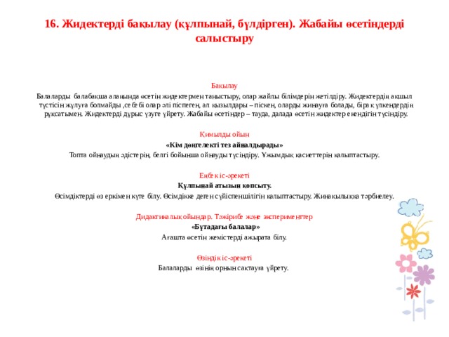 16. Жидектерді бақылау (құлпынай, бүлдірген). Жабайы өсетіндерді салыстыру      Бақылау Балаларды балабақша алаңында өсетін жидектермен таныстыру, олар жайлы білімдерін жетілдіру. Жидектердің ақшыл түстісін жұлуға болмайды ,себебі олар әлі піспеген, ал қызылдары – піскен, оларды жинауға болады, бірақ үлкендердің рұқсатымен. Жидектерді дұрыс үзуге үйрету. Жабайы өсетіндер – тауда, далада өсетін жидектер екендігін түсіндіру.   Қимылды ойын «Кім дөңгелекті тез айналдырады» Топта ойнаудың әдістерін, белгі бойынша ойнауды түсіндіру. Ұжымдық қасиеттерін қалыптастыру.   Еңбек іс-әрекеті Құлпынай атызын қопсыту. Өсімдіктерді өз еркімен күте білу. Өсімдікке деген сүйіспеншілігін қалыптастыру. Жинақылыққа тәрбиелеу.   Дидактикалық ойындар. Тәжірибе және эксперименттер  «Бұтадағы балалар» Ағашта өсетін жемістерді ажырата білу.   Өзіндік іс-әрекеті Балаларды өзінің орнын сақтауға үйрету.    