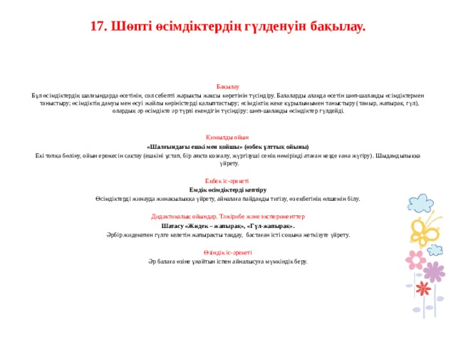 17. Шөпті өсімдіктердің гүлденуін бақылау.      Бақылау Бұл өсімдіктердің шалғындарда өсетінін, сол себепті жарықты жақсы көретінін түсіндіру. Балаларды алаңда өсетін шөп-шалаңды өсімдіктермен таныстыру; өсімдіктің дамуы мен өсуі жайлы көріністерді қалыптастыру; өсімдіктің жеке құрылымымен таныстыру (тамыр, жапырақ, гүл), олардың әр өсімдікте әр түрлі екендігін түсіндіру: шөп-шалаңды өсімдіктер гүлдейді.     Қимылды ойын  «Шалғындағы ешкі мен қойшы» (өзбек ұлттық ойыны) Екі топқа бөліну, ойын ережесін сақтау (ешкіні ұстап, бір аяқта қозғалу, жүргізуші сенің нөміріңді атаған кезде ғана жүгіру). Шыдамдылыққа үйрету.   Еңбек іс-әрекеті Емдік өсімдіктерді кептіру Өсімдіктерді жинауда жинақылыққа үйрету, айналаға пайдаңды тигізу, өз еңбегінің өлшемін білу.   Дидактикалық ойындар. Тәжірибе және эксперименттер  Шатасу «Жидек – жапырақ», «Гүл-жапырақ». Әрбір жидекепен гүлге келетін жапырақты таңдау, бастаған істі соңына жеткізуге үйрету.   Өзіндік іс-әрекеті Әр балаға өзіне ұнайтын іспен айналысуға мүмкіндік беру.         