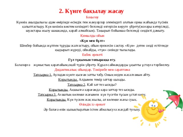 2. Күнге бақылау жасау   Бақылау Күннің аңыздылығы адам өмірінде өсімдік пен жануарлар әлеміндегі алатын орны жайында түсінік қалыптастыру. Күн көзінің көктем кезіндегі белсенді өзгерісін көруге үйрету(жоғары көтеріледі, шуақтары жылу шашқанда, қарай алмайсын). Тақырып бойынша белсенді сөздікті дамыту. Қимылды ойын «Күн мен бұлт»  Шеңбер бойында жұппен тұруды жалғастыру, ойын ережесін сақтау. «Күн» деген сөзді естігенде қыдырып жүреді, ойнайды, «түн» сөзінде тығылады. Еңбек әрекеті Гүл тұқымын топыраққа егу.  Балаларға жұмыстың қарапайым,оңай түрін үйрету. Құрал-саймандарды ұқыпты ұстауға тәрбиелеу. Дидактикалық ойындар. Тәжірибе мен сараптама Тапсырма 1.  Ауладан күнге қызған затты табу. Оның неден жасалғанын айту. Қорытынды. Алдымен темір заттар қызады. Тапсырма 2 .  Қай зат тез ысиды? Қорытынды. Ақшылға қарағанда қара заттар тез ысиды. Тапсырма 3.  Ағаштың көлеңке жағымен күн түсетін тұсын ұстап көру. Қорытынды. Күн түскен жақ жылы, ал көлеңке жағы суық. Өзіндік іс-әрекет Әр балаға өзін қызықтыратын іспен айналысуға жағдай туғызу.     