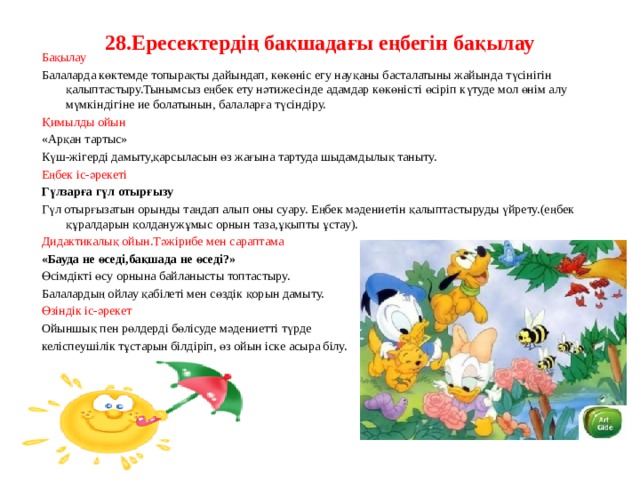 28.Ересектердің бақшадағы еңбегін бақылау  Бақылау Балаларда көктемде топырақты дайындап, көкөніс егу науқаны басталатыны жайында түсінігін қалыптастыру.Тынымсыз еңбек ету нәтижесінде адамдар көкөністі өсіріп күтуде мол өнім алу мүмкіндігіне ие болатынын, балаларға түсіндіру. Қимылды ойын «Арқан тартыс» Күш-жігерді дамыту,қарсыласын өз жағына тартуда шыдамдылық таныту. Еңбек іс-әрекеті Гүлзарға гүл отырғызу Гүл отырғызатын орынды таңдап алып оны суару. Еңбек мәдениетін қалыптастыруды үйрету.(еңбек құралдарын қолданужұмыс орнын таза,ұқыпты ұстау). Дидактикалық ойын.Тәжірибе мен сараптама «Бауда не өседі,бақшада не өседі?» Өсімдікті өсу орнына байланысты топтастыру. Балалардың ойлау қабілеті мен сөздік қорын дамыту. Өзіндік іс-әрекет Ойыншық пен рөлдерді бөлісуде мәдениетті түрде келіспеушілік тұстарын білдіріп, өз ойын іске асыра білу.     