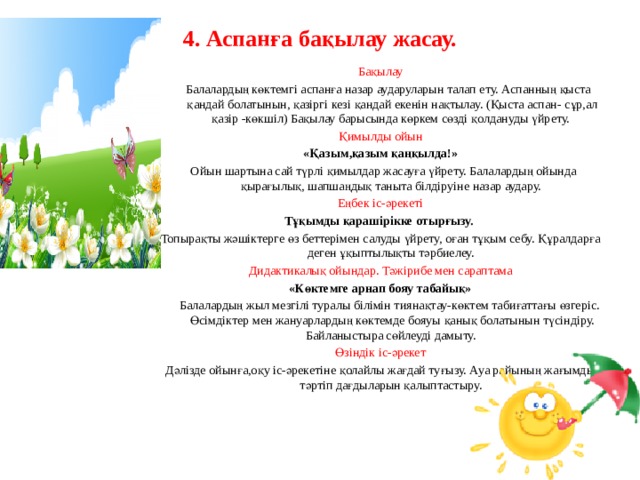4. Аспанға бақылау жасау.   Бақылау  Балалардың көктемгі аспанға назар аударуларын талап ету. Аспанның қыста қандай болатынын, қазіргі кезі қандай екенін нақтылау. (Қыста аспан- сұр,ал қазір -көкшіл) Бақылау барысында көркем сөзді қолдануды үйрету. Қимылды ойын «Қазым,қазым қаңқылда!»  Ойын шартына сай түрлі қимылдар жасауға үйрету. Балалардың ойында қырағылық, шапшаңдық таныта білдіруіне назар аудару. Еңбек іс-әрекеті Тұқымды қарашірікке отырғызу. Топырақты жәшіктерге өз беттерімен салуды үйрету, оған тұқым себу. Құралдарға деген ұқыптылықты тәрбиелеу. Дидактикалық ойындар. Тәжірибе мен сараптама «Көктемге арнап бояу табайық»  Балалардың жыл мезгілі туралы білімін тиянақтау-көктем табиғаттағы өзгеріс. Өсімдіктер мен жануарлардың көктемде бояуы қанық болатынын түсіндіру. Байланыстыра сөйлеуді дамыту. Өзіндік іс-әрекет Дәлізде ойынға,оқу іс-әрекетіне қолайлы жағдай туғызу. Ауа райының жағымды тәртіп дағдыларын қалыптастыру.           