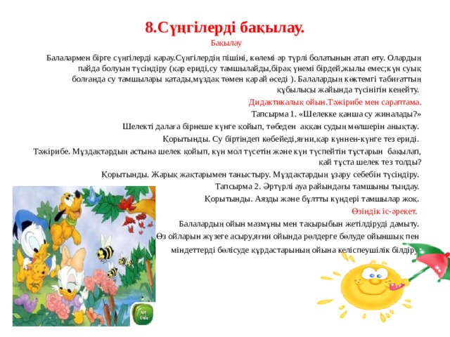 8.Сүңгілерді бақылау.     Бақылау Балалармен бірге сүңгілерді қарау.Сүңгілердің пішіні, көлемі әр түрлі болатынын атап өту. Олардың пайда болуын түсіндіру (қар ериді,су тамшылайды,бірақ үнемі бірдей,жылы емес;күн суық болғанда су тамшылары қатады,мұздақ төмен қарай өседі ). Балалардың көктемгі табиғаттың құбылысы жайында түсінігін кеңейту. Дидактикалық ойын.Тәжірибе мен сараптама. Тапсырма 1. «Шелекке қанша су жиналады?» Шелекті далаға бірнеше күнге қойып, төбеден аққан судың мөлшерін анықтау. Қорытынды. Су біртіндеп көбейеді,яғни,қар күннен-күнге тез ериді. Тәжірибе. Мұздақтардың астына шелек қойып, күн мол түсетін және күн түспейтін тұстарын бақылап, қай тұста шелек тез толды? Қорытынды. Жарық жақтарымен таныстыру. Мұздақтардың ұзару себебін түсіндіру. Тапсырма 2. Әртүрлі ауа райындағы тамшыны тыңдау. Қорытынды. Аязды және бұлтты күндері тамшылар жоқ. Өзіндік іс-әрекет. Балалардың ойын мазмұны мен тақырыбын жетілдіруді дамыту. Өз ойларын жүзеге асыру,яғни ойында рөлдерге бөлуде ойыншық пен міндеттерді бөлісуде құрдастарының ойына келіспеушілік білдіру . 