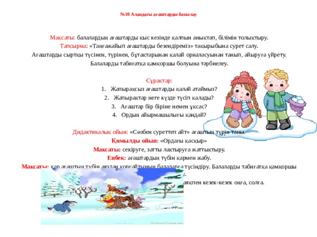 № 10 Алаңдағы ағаштарды бақылау       Мақсаты: балалардың ағаштарды қыс кезінде қалпын анықтап, білімін толықтыру. Тапсырма : «Таңғажайып ағаштарды безендіреміз» тақырыбына сурет салу. Ағаштарды сыртқы түсінен, түрінен, бұтақтарынан қалай орналасуынан танып, айыруға үйрету. Балаларды табиғатқа қамқоршы болуына тәрбиелеу.   Сұрақтар: 1.   Жапырақсыз ағаштарды қалай атаймыз? 2.   Жапырақтар неге күзде түсіп қалады? 3.   Ағаштар бір біріне немен ұқсас? 4.   Ордың айырмашылығы қандай?   Дидактикалық ойын: «Сөзбен суреттеп айт» ағаштың түрін таны. Қимылды ойын:   «Ордағы қасқыр» Мақсаты :  секіруге, затты лақтыруға жаттықтыру. Еңбек:  ағаштардың түбін қармен жабу. Мақсаты:   қар ағаштың түбін аяздан қорғайтынын балаларға түсіндіру. Балаларды табиғатқа қамқоршы болуына тәрбиелеу. Жеке  жұмыс:   шаңғымен жаттығулар жасау: екі аяқпен кезек-кезек оңға, солға.         