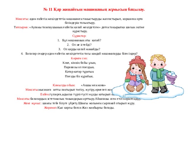 № 11 Қар жинайтын машинаның жұмысын бақылау.     Мақсаты : адам еңбегін жеңілдететін машинамен таныстыруды жалғастырып, қоршаған орта білімдерін толықтыру. Т апсырма: «Ауланы тазалаушының еңбегін қалай жеңлдетсем» деген тақырыпқа шағын әңгіме құрастыру. Сұрақтар: 1.   Бұл машинаның аты  қалай? 2.   Ол не істейді? 3.   Ол қарды қалай жинайды? 4.   Балалар сендер адам еңбегін жеңілдететін тағы қандай машиналарды білесіңдер? Көркем сөз: Кәне, кімнің бойы ұзын, Паровозы ол поездың. Қатар-қатар тұратың Поезды біз құрайық.   Қимылды ойын:        «Аңшы мен коян» Мақсаты :нысаңаға  затты лақтырып тигізу, жугіру,өрмелеп жоғары шыға білу. Еңбек: гүлзарға,ыдысқа түрлі-түсті мұзды қатырып қою. Мақсаты: балалардың эстетикалық танымдарын арттыру.Айналаны әсем етіп көріктендіру. Жеке жұмыс: шанғы тебе білуге үйрету.Шанғы жолымен сырғанай отырып жүру. Жорамал :Қыс қарлы болса-Жаз жаңбырлы болады.     