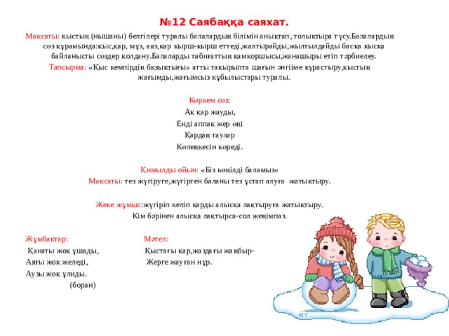 № 12 Саябаққа саяхат.   Мақсаты: қыстың (нышаны) белгілері туралы балалардың білімін анықтап, толықтыра түсу.Балалардың сөз құрамында:қыс,қар, мұз, аяз,қар қырш-қырш еттеді,жалтырайды,жылтылдайды басқа қысқа байланысты сөздер қолдану.Балаларды табиғаттың қамқоршысы,жанашыры етіп тәрбиелеу. Тапсырма: «Қыс кемпірдің бқзықтығы» атты тақырыпта шағын әнгііме қүрастыру,қыстың жағымды,жағымсыз құбылыстары туралы.   Көркем сөз: Ақ қар жауды, Енді аппақ жер өңі Қардаң таулар Көлеңкесін көреді.   Қимылды ойын: «Біз көңілді баламыз» Мақсаты: тез жүгіруге,жүгірген баланы тез ұстап алуға  жатықтыру.   Жеке жұмыс :жүгіріп келіп қарды алысқа лақтыруға жатықтыру. Кім бәрінен алысқа лақтырса-сол жеңімпаз.   Жұмбақтар:                                     Мәтел:   Қанаты жоқ ұшады,                      Қыстағы қар,жаздағы жаңбыр- Аяғы жоқ желеді,                            Жерге жауған нұр. Аузы жоқ ұлиды.                      (боран) 