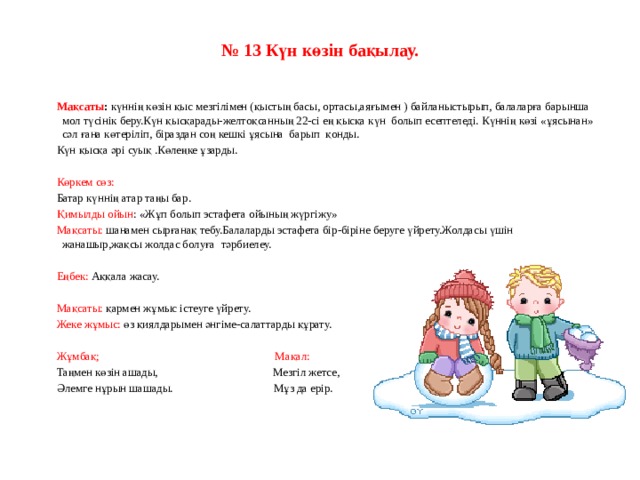 № 13 Күн көзін бақылау.      Мақсаты :  күннің көзін қыс мезгілімен (қыстың басы, ортасы,аяғымен ) байланыстырып, балаларға барынша мол түсінік беру.Күн қысқарады-желтоқсанның 22-сі ең қысқа күн  болып есептеледі. Күннің көзі «ұясынан» сәл ғана көтеріліп, біраздан соң кешкі ұясына  барып  қонды. Күн қысқа әрі суық .Көлеңке ұзарды.   Көркем сөз: Батар күннің атар таңы бар. Қимылды ойын : «Жұп болып эстафета ойының жүргіжу» Мақсаты: шанамен сырғанақ тебу.Балаларды эстафета бір-біріне беруге үйрету.Жолдасы үшін жанашыр,жақсы жолдас болуға  тәрбиелеу.   Еңбек: Аққала жасау.   Мақсаты: қармен жұмыс істеуге үйрету. Жеке жұмыс: өз қиялдарымен әнгіме-салаттарды құрату.   Жұмбақ;                                                              Мақал: Таңмен көзін ашады,                                        Мезгіл жетсе, Әлемге нұрын шашады.                                   Мұз да ерір.         