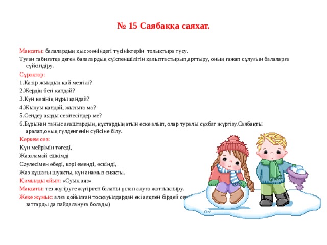 № 15 Саябаққа саяхат.     Мақсаты: балалардың қыс жөніндегі түсініктерін  толықтыра түсу. Туған табиғатқа деген балалардың сүіспеншілігін қалыптастырып,арттыру, оның ғажап сұлуғын балаларға сүйсіндіру. Сұрақтар: 1.Қазір жылдың қай мезгілі? 2.Жердің беті қандай? 3.Күн көзінің нұры қандай? 4.Жылуы қандай, жылыта ма? 5.Сендер аязды сезінесіндер ме? 6.Бұрынан таныс ағаштардың, құстардың атын еске алып, олар туралы сұхбат жүргізу.Саябақты аралап,оның гүлденгенін сүйсіне білу. Көркем сөз: Күн мейрімін төгеді, Жазаламай ешкімді Сәулесімен өбеді, кәрі еменді, өскінді, Жаз құшағы шуақты, күн анамыз сияқты. Қимылды ойын: «Суық аяз» Мақсаты: тез жүгіруге жүгірген баланы ұстап алуға жаттықтыру. Жеке жұмыс: алға қойылған тосқауылдардан екі аяқпен бірдей секіріп, өте білу. (айналадағы жатқан заттарды да пайдалануға болады)   