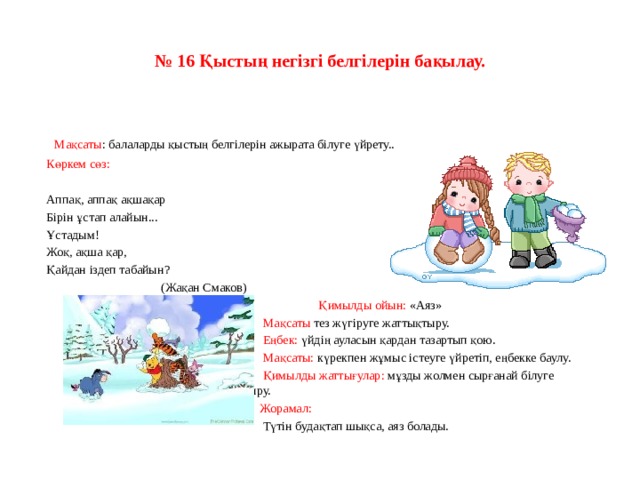 № 16 Қыстың негізгі белгілерін бақылау.   Мақсаты : балаларды қыстың белгілерін ажырата білуге үйрету.. Көркем сөз:   Аппақ, аппақ ақшақар Бірін ұстап алайын... Ұстадым! Жоқ, ақша қар, Қайдан іздеп табайын?                                      (Жақан Смаков)  Қимылды ойын: «Аяз»  Мақсаты тез жүгіруге жаттықтыру.  Еңбек: үйдің ауласын қардан тазартып қою.  Мақсаты: күрекпен жұмыс істеуге үйретіп, еңбекке баулу.  Қимылды жаттығулар: мұзды жолмен сырғанай білуге     жаттықтыру.    Жорамал:  Түтін будақтап шықса, аяз болады.   