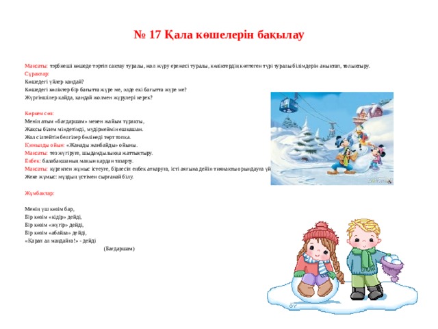 № 17 Қала көшелерін бақылау     Мақсаты: тәрбиеші көшеде тәртіп сақтау туралы, жол жүру ережесі туралы, көліктердің көптеген түрі туралы білімдерін анықтап, толықтыру. Сұрақтар: Көшедегі үйлер қандай? Көшедегі көліктер бір бағытта жүре ме, әлде екі бағытта жүре ме? Жүргіншілер қайда, қандай жолмен жүрулері керек?   Көркем сөз: Менің атым «бағдаршам» мекен жайым тұрақты, Жақсы білем міндетімді, мүдірмеймін ешқашан. Жол сілтейтін белгілер бөлінеді төрт топқа. Қимылды ойын: «Жанады жанбайды» ойыны. Мақсаты: тез жүгіруге, шыдамдылыққа жаттықтыру. Еңбек: балабақшаның маңын қардан тазарту. Мақсаты: күрекпен жұмыс істеуге, бірлесіп еңбек атқаруға, істі аяғына дейін тиянақты орындауға үйрету. Жеке жұмыс: мұздың үстімен сырғанай білу.   Жұмбақтар:   Менің үш көзім бар, Бір көзім «кідір» дейді, Бір көзім «жүгір» дейді, Бір көзім «абайла» дейді, «Қарап ал маңдайға!» - дейді                                                       (Бағдаршам)    