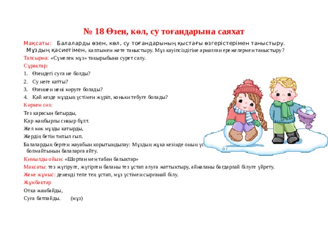 № 18 Өзен, көл, су тоғандарына саяхат Мақсаты:    Балаларды өзен, көл, су тоғандарының қыстағы өзгерістерімен таныстыру. Мұздың қасиетімен, қалпымен жете таныстыру. Мұз қауіпсіздігіне арналған ережелермен таныстыру? Тапсырма: «Сүмелек мұз» тақырыбына сурет салу. Сұрақтар: 1.   Өзендегі суға не болды? 2.   Су неге қатты? 3.   Өзеннен нені көруге болады? 4.   Қай кезде мұздың үстімен жүріп, коньки тебуге болады? Көркем сөз: Тез қарасын батырды, Қар жаңбырлы сиқыр бұлт. Жел көк мұзды қатырды, Жердің бетін типыл ғып. Балалардың берген жауабын қорытындылау: Мұздың жұқа кезінде оның үстімен жүгіруге, коньки тебуге болмайтынын балаларға айту. Қимылды ойын: «Шортан мен табан балықтар» Мақсаты: тез жүгіруге, жүгірген баланы тез ұстап алуға жаттықтыру, айналаны бағдарлай білуге үйрету. Жеке жұмыс: денеңді тепе тең ұстап, мұз үстімен сырғанай білу. Жұмбақтар Отқа жанбайды, Суға батпайды.       (мұз)       